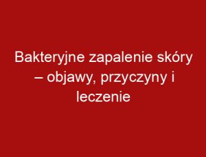 Bakteryjne zapalenie skóry – objawy, przyczyny i leczenie