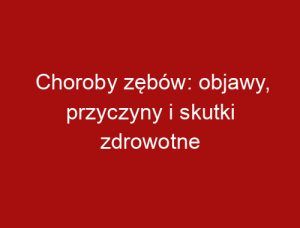 Choroby zębów: objawy, przyczyny i skutki zdrowotne