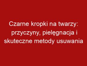 Czarne kropki na twarzy: przyczyny, pielęgnacja i skuteczne metody usuwania
