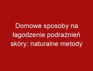 Domowe sposoby na łagodzenie podrażnień skóry: naturalne metody