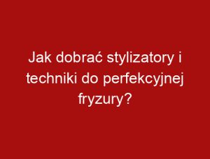 Jak dobrać stylizatory i techniki do perfekcyjnej fryzury?