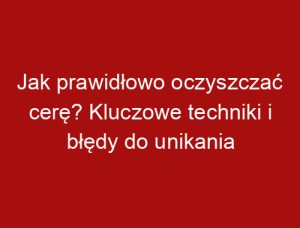 Jak prawidłowo oczyszczać cerę? Kluczowe techniki i błędy do unikania