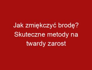 Jak zmiękczyć brodę? Skuteczne metody na twardy zarost