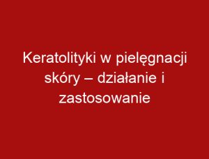 Keratolityki w pielęgnacji skóry – działanie i zastosowanie