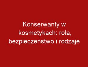 Konserwanty w kosmetykach: rola, bezpieczeństwo i rodzaje