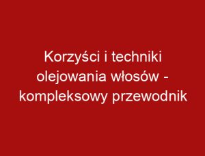 Korzyści i techniki olejowania włosów - kompleksowy przewodnik