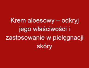 Krem aloesowy – odkryj jego właściwości i zastosowanie w pielęgnacji skóry