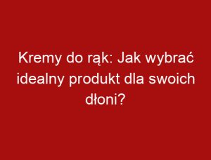 Kremy do rąk: Jak wybrać idealny produkt dla swoich dłoni?