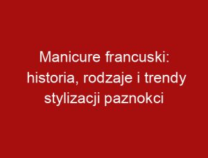 Manicure francuski: historia, rodzaje i trendy stylizacji paznokci