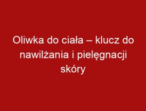 Oliwka do ciała – klucz do nawilżania i pielęgnacji skóry