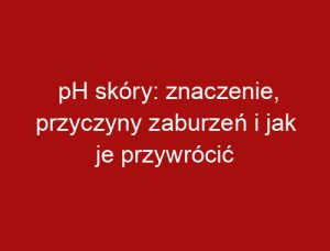pH skóry: znaczenie, przyczyny zaburzeń i jak je przywrócić