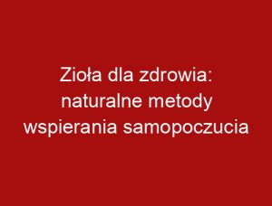 Zioła dla zdrowia: naturalne metody wspierania samopoczucia